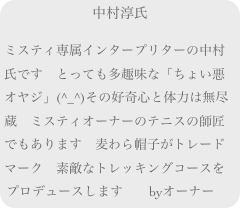 中村淳氏

ミスティ専属インタープリターの中村氏です　とっても多趣味な「ちょい悪オヤジ」(^_^)その好奇心と体力は無尽蔵　ミスティオーナーのテニスの師匠でもあります　麦わら帽子がトレードマーク　素敵なトレッキングコースをプロデュースします　　byオーナー