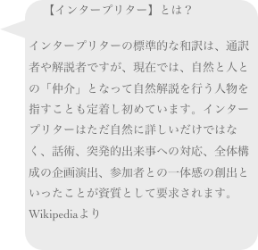 【インタープリター】とは？
インタープリターの標準的な和訳は、通訳者や解説者ですが、現在では、自然と人との「仲介」となって自然解説を行う人物を指すことも定着し初めています。インタープリターはただ自然に詳しいだけではなく、話術、突発的出来事への対応、全体構成の企画演出、参加者との一体感の創出といったことが資質として要求されます。Wikipediaより