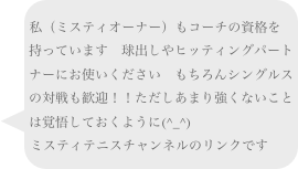
私（ミスティオーナー）もコーチの資格を持っています　球出しやヒッティングパートナーにお使いください　もちろんシングルスの対戦も歓迎！！ただしあまり強くないことは覚悟しておくように(^_^)　
ミスティテニスチャンネルのリンクです