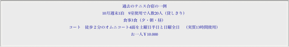 過去のテニス合宿の一例
10月週末1泊　9室使用で人数20人（貸しきり）
食事3食（夕・朝・昼）
コート　徒歩２分のオムニコート4面を土曜日半日と日曜全日　（実質13時間使用）
お一人￥10.000
