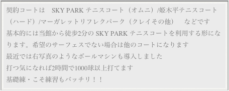 契約コートは　SKY PARK テニスコート（オムニ）/姫木平テニスコート（ハード）/マーガレットリフレクパーク（クレイその他）　などです
基本的には当館から徒歩2分の SKY PARK テニスコートを利用する形になります。希望のサーフェスでない場合は他のコートになります
最近では右写真のようなボールマシンも導入しました
打つ気になれば2時間で1000球以上打てます
基礎練・こそ練習もバッチリ！！
